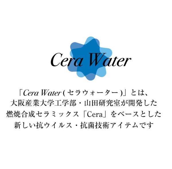 「Cera Water (セラウォーター)」とは、 大阪産業大学工学部・山田研究室が開発した 燃焼合成セラミックス「Cera」をベースとした 新しい抗ウイルス・抗菌技術アイテムです